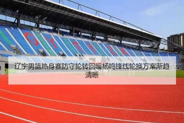 辽宁男篮热身赛防守轮转回暖杨鸣锋线轮换方案渐趋清晰